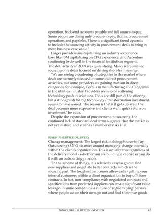 operation, back-end accounts payable and full source-to-pay.
Some people are doing only procure-to-pay, that is, procurement

to include the sourcing activity in procurement deals to bring in
more business case value.”
  Larger providers are capitalizing on industry experience
base like IBM capitalizing on CPG experience, and Accenture

The deal activity in 2009 was quite strong. Many were smaller,
sourcing-only deals focused on driving short-term savings.
  “We are seeing broadening of categories in the market where
deals are narrowly focused on some indirect procurement
activities, but some providers are gaining traction in direct
categories, for example, Corbus in manufacturing and Capgemini
in the utilities industry. Providers seem to be softening

but a strong push for big technology / transformation investment
seems to have waned. The reason is that if it gets delayed, the
deal becomes more expensive and clients want quick return on
investment,” he adds.
  Despite the expansion of procurement outsourcing, the
continued lack of standard deal terms suggests that the market is
not yet ‘mature’ and still has a number of risks in it.



Change management: The largest risk in doing Source-to-Pay
Outsourcing (S2PO) is more around managing change internally
within the client’s organization. This is actually true regardless of
the delivery model - whether you are building a captive or you do
it with an outsourcing provider.

new suppliers and negotiate better contracts, which is the
sourcing part. The toughest part comes afterwards - getting your

contracts. In fact, non-compliance with negotiated contracts and

leakage. In some companies, a culture of ‘rogue buying’ persists




       2010 GLOBAL SERVICES 100 STUDY
 