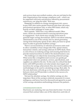 deal. Organizations that manage compliance well – which can

outsourcers, can ‘plug the leaks’,” Rick says.
 Financial: In addition to change management risk, source-

procurement operations only, or other BPO deals, which rely
heavily on labor arbitrage to create value.

times, clients are underinvested in sourcing operations prior
to engagement. Such clients may actually invest more to
generate larger savings downstream. S2PO is not about reducing
administrative cost of the activity, but it is about generating
savings from third party spend. In fact, often you have to spend
more in order to generate healthier savings.”
   There is an inconsistency in selection of resource units used
to allow variability in base charges like FTEs, spend volume,
transaction volume, and savings achieved. In S2PO deals, there
is a lot of focus on realizing savings and ensuring deal terms to
provide mutual incentives to deliver the desired business case.
   The challenge is in objectively measuring achieved savings.
What seems like a straightforward exercise can quickly get

suppliers are added to the mix. To this end, it is critical that deal
terms with S2PO providers not only include clear targets and
incentives for savings achievement, they also need to address the
methodologies to be used in calculating savings. Rick adds, “In
the end, deal terms will only go so far. Trust and collaboration
between client and PO provider is critical to the success of a
S2PO relationship.”
  Not just the absolute savings, the relative savings are also
important. Most of this saving is relatively measured; it is more
ambiguous, and hence has to be discussed and agreed to as part
of the savings calculation methodology between the partners.



Deal terms are maturing, but vary from deal-to-deal. It is to be
ensured that contract takes care of the objectives and risks of




       2010 GLOBAL SERVICES 100 STUDY
 