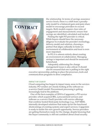 the relationship. In terms of savings assurance
                  service levels, there is a shift from a penalty-
                  only-model to a balanced-gain-and-pain-share
                  model to encourage providers to exceed
                  targets. Both models require clear rules of
                  engagement and measurement; ensure that

                    Picking the right PO provider is critical.
                  While buyers should have the necessary
                  diligence to evaluate the provider’s technology,
                  delivery model and solution, choosing a
                  partner that aligns culturally to foster an
                  environment of collaboration and trust is even
                  more important.
                    In PO, it is almost entirely about creating
                  an environment of collaboration. Managing
                  savings is important and should be measured
                  beforehand.
                    Adequately addressing the change
                  management issues is also critical. It should
                  also be ensured that one is pulling in the right
executive sponsorship, putting in place the processes, tools and
communication programs to drive compliance.



Cloud computing has begun to impact many areas in the services
industry. PO vendors are closely looking at the software-as-
a-service (SaaS) model. Procurement processing is getting
increasingly tied to the platform.
  One of the best examples of 2010 is Capgemini, a PO service
provider, which acquired IBX, a procurement services and

that combine hosted third-party technology (e.g., SAP SRM),
internally developed solutions that make up for the functional
shortcomings of existing systems and expert services. Capgemini
is ready to tackle this new growth opportunity. Service providers
are getting themselves ready for the change, despite knowing that




      2010 GLOBAL SERVICES 100 STUDY
 