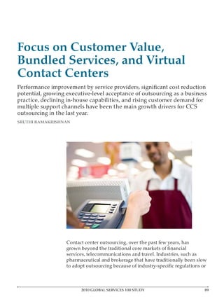 Focus on Customer Value,
Bundled Services, and Virtual
Contact Centers
potential, growing executive-level acceptance of outsourcing as a business
practice, declining in-house capabilities, and rising customer demand for
multiple support channels have been the main growth drivers for CCS
outsourcing in the last year.
SRUTHI RAMAKRISHNAN




                   Contact center outsourcing, over the past few years, has

                   services, telecommunications and travel. Industries, such as
                   pharmaceutical and brokerage that have traditionally been slow




                         2010 GLOBAL SERVICES 100 STUDY
 