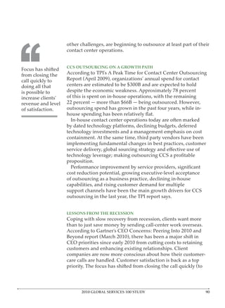 other challenges, are beginning to outsource at least part of their




‘‘
                    contact center operations.


                    CCS OUTSOURCING ON A GROWTH PATH
Focus has shifted
from closing the    According to TPI’s A Peak Time for Contact Center Outsourcing
call quickly to     Report (April 2009), organizations’ annual spend for contact
doing all that      centers are estimated to be $300B and are expected to hold
is possible to      despite the economic weakness. Approximately 78 percent
increase clients’   of this is spent on in-house operations, with the remaining
revenue and level   22 percent — more than $66B — being outsourced. However,
of satisfaction.    outsourcing spend has grown in the past four years, while in-

                      In-house contact center operations today are often marked
                    by dated technology platforms, declining budgets, deferred
                    technology investments and a management emphasis on cost
                    containment. At the same time, third party vendors have been
                    implementing fundamental changes in best practices, customer


                    proposition.

                    cost reduction potential, growing executive-level acceptance
                    of outsourcing as a business practice, declining in-house
                    capabilities, and rising customer demand for multiple
                    support channels have been the main growth drivers for CCS
                    outsourcing in the last year, the TPI report says.


                    LESSONS FROM THE RECESSION
                    Coping with slow recovery from recession, clients want more
                    than to just save money by sending call-center work overseas.
                    According to Gartner’s CEO Concerns: Peering Into 2010 and
                    Beyond report (March 2010), there has been a major shift in
                    CEO priorities since early 2010 from cutting costs to retaining
                    customers and enhancing existing relationships. Client
                    companies are now more conscious about how their customer-
                    care calls are handled. Customer satisfaction is back as a top
                    priority. The focus has shifted from closing the call quickly (to




                          2010 GLOBAL SERVICES 100 STUDY
 