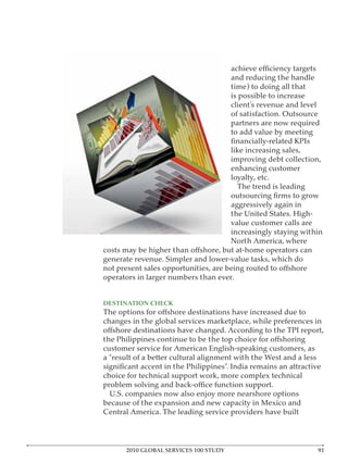 and reducing the handle
                                       time) to doing all that
                                       is possible to increase
                                       client’s revenue and level
                                       of satisfaction. Outsource
                                       partners are now required
                                       to add value by meeting

                                       like increasing sales,
                                       improving debt collection,
                                       enhancing customer
                                       loyalty, etc.
                                         The trend is leading

                                       aggressively again in
                                       the United States. High-
                                       value customer calls are
                                       increasingly staying within
                                       North America, where

generate revenue. Simpler and lower-value tasks, which do

operators in larger numbers than ever.


DESTINATION CHECK

changes in the global services marketplace, while preferences in


customer service for American English-speaking customers, as
a “result of a better cultural alignment with the West and a less

choice for technical support work, more complex technical

 U.S. companies now also enjoy more nearshore options
because of the expansion and new capacity in Mexico and
Central America. The leading service providers have built




      2010 GLOBAL SERVICES 100 STUDY
 