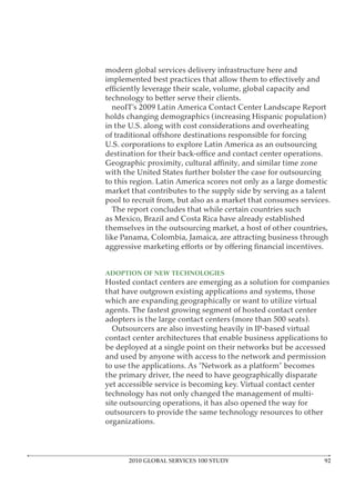 modern global services delivery infrastructure here and


technology to better serve their clients.
  neoIT’s 2009 Latin America Contact Center Landscape Report
holds changing demographics (increasing Hispanic population)
in the U.S. along with cost considerations and overheating

U.S. corporations to explore Latin America as an outsourcing


with the United States further bolster the case for outsourcing
to this region. Latin America scores not only as a large domestic
market that contributes to the supply side by serving as a talent
pool to recruit from, but also as a market that consumes services.
  The report concludes that while certain countries such
as Mexico, Brazil and Costa Rica have already established
themselves in the outsourcing market, a host of other countries,
like Panama, Colombia, Jamaica, are attracting business through



ADOPTION OF NEW TECHNOLOGIES
Hosted contact centers are emerging as a solution for companies
that have outgrown existing applications and systems, those
which are expanding geographically or want to utilize virtual
agents. The fastest growing segment of hosted contact center
adopters is the large contact centers (more than 500 seats).
  Outsourcers are also investing heavily in IP-based virtual
contact center architectures that enable business applications to
be deployed at a single point on their networks but be accessed
and used by anyone with access to the network and permission

the primary driver, the need to have geographically disparate
yet accessible service is becoming key. Virtual contact center
technology has not only changed the management of multi-
site outsourcing operations, it has also opened the way for
outsourcers to provide the same technology resources to other
organizations.




      2010 GLOBAL SERVICES 100 STUDY
 