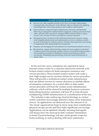 GS100 VENDOR SPEAK

    increased sales and extension of the lifetime value of customers by applying
    technologies like call-routing solutions and workforce optimization.
    Client solutions comprise People, Infrastructure, Processes and Methods
    following an appropriate implementation approach, creating customized front

    service costs, increase revenue and improve customer retention.
    Emerging business models provide dedicated professional resources along
    with complete infrastructure and administrative services at delivery centers
    to work exclusively on a client’s projects, whereby clients get their own remote
    IT department with substantially less investments.
    Solutions are leveraging the SaaS platform for cloud-based predictive services.
    Best practices: regular client meetings, using root cause analysis as standard
    of improvement, documenting customer issues in an incident tracking system
    and escalating according to established standard operating procedures,
    monitoring, scheduling, and prioritizing. Protocols ensure total privacy of
    clients’ data.




  In the next few years, enterprises are expected to move
beyond contact center to a customer interaction network with
hosted contact centers for both enterprise customers and
service providers. These hosted contact centers will create a
new, high-margin service revenue stream for service providers.
They will provide a centralized contact center infrastructure


service providers will host the contact center infrastructure
software, which will be shared by multiple business customers.
Subscribing business customers will have IP or time-division
multiplexing (TDM) infrastructures or a combination of the two.
  The industry is also embracing cloud technology as contact
center customers increasingly demand a faster, more responsive
service. As applications are delivered over the internet or in
‘the cloud’, organizations hope to move away from complicated

Applications can be updated virtually, meaning that agents
will always have the most up-to-date customer information
in hand. Cloud technology will also create greater scope for
home-working, as well as dealing with more unforeseen



       2010 GLOBAL SERVICES 100 STUDY
 