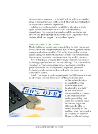 cloud wherever they are in the world. This will make relocation
or expansion a seamless experience.

agent to support multiple interactions simultaneously,
regardless of the communication channel the customer has

centers which can support thousands of agents.


CHANGES IN SERVICE OFFERINGS
Most established vendors are now pitching for jobs that do not
necessarily need a large workforce but are niche, generate more


important as the contact center outsourcing market matures.


‘bundled’ services: customized service packages consisting
people (advisors and management), expertise, processes
technology and environment according to the needs and
demands of clients.

as a Service) solution for contact center automation and

                                       as a scalable service
                                       that delivers more
                                       functionality and better
                                       ROI than in-house
                                       communications systems.

                                       and expandability that
                                       small and medium-sized
                                       businesses might not
                                       otherwise be able to

                                       addition of devices, modes
                                       or coverage on demand.
                                       Moreover, the advantage




      2010 GLOBAL SERVICES 100 STUDY
 