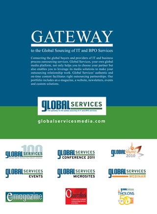 GATEWAY
                to the Global Sourcing of IT and BPO Services
                Connecting the global buyers and providers of IT and business
                process outsourcing services. Global Services, your own global
                media platform, not only helps you to choose your partner but
                also enables you to leverage its media solutions to make your
                outsourcing relationship work. Global Services’ authentic and
                on-time content facilitates right outsourcing partnerships. Our
                portfolio includes an e-magazine, a website, newsletters, events
                and custom solutions.




                     globalservicesmedia.com




20 GlobalServices                        www. globalservicesmedia.com              GS100-2010
 
