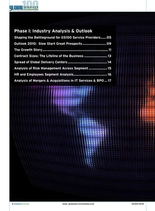 Phase I: Industry Analysis & Outlook
  Shaping the Battleground for GS100 Service Providers ...... 05
  Outlook 2010: Slow Start Great Prospects .......................... 09
  The Growth Story ........................................................................ 11
  Contract Sizes: The Lifeline of the Business ......................... 13
  Spread of Global Delivery Centers ........................................... 14
  Analysis of Risk Management Across Segment .................... 15
  HR and Employees Segment Analysis..................................... 16
  Analysis of Mergers & Acquisitions in IT Services & BPO ... 17




4 GlobalServices                               www. globalservicesmedia.com                      GS100-2010
 