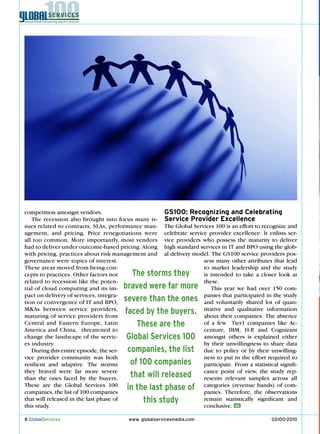 competition amongst vendors.                         GS100: Recognizing and Celebrating
   The recession also brought into focus many is-    Service Provider Excellence
sues related to contracts, SLAs, performance man-    The Global Services 100 is an effort to recognize and
agement, and pricing. Price renegotiations were      celebrate service provider excellence. It enlists ser-
all too common. More importantly, most vendors       vice providers who possess the maturity to deliver
had to deliver under outcome-based pricing. Along    high standard services in IT and BPO using the glob-
with pricing, practices about risk management and    al delivery model. The GS100 service providers pos-
governance were topics of interest.                                  sess many other attributes that lead
These areas moved from being con-                                    to market leadership and the study
cepts to practices. Other factors not  The storms they               is intended to take a closer look at
related to recession like the poten-                                 these.
tial of cloud computing and its im- braved were far more                 This year we had over 150 com-
pact on delivery of services, integra-                               panies that participated in the study
tion or convergence of IT and BPO,  severe than the ones             and voluntarily shared lot of quan-
M&As between service providers,
maturing of service providers from
                                    faced by the buyers.             titative and qualitative information
                                                                     about their companies. The absence
Central and eastern europe, Latin       These are the                of a few Tier1 companies like Ac-
America and China, threatened to                                     centure, IBM, H-P and Cognizant
                                                                                         ,
change the landscape of the servic-  Global Services 100             amongst others is explained either
es industry.                                                         by their unwillingness to share data
                                     companies, the list
   During this entire episode, the ser-                              due to policy or by their unwilling-
vice provider community was both                                     ness to put in the effort required to
resilient and adaptive. The storms    of 100 companies               participate. From a statistical signifi-
they braved were far more severe                                     cance point of view, the study rep-
than the ones faced by the buyers.    that will released             resents relevant samples across all
These are the Global Services 100
companies, the list of 100 companies
                                     in the last phase of            categories (revenue bands) of com-
                                                                     panies. Therefore, the observations
that will released in the last phase of   this study                 remain statistically significant and
this study.                                                          conclusive. GS

8 GlobalServices                      www. globalservicesmedia.com                                GS100-2010
 