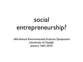 social
  entrepreneurship?
16th Annual Environmental Sciences Symposium
             University of Guelph
              January 16th, 2010
 