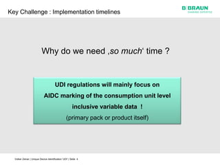 Key Challenge : Implementation timelines




                           Why do we need ‚so much‘ time ?


                                        UDI regulations will mainly focus on
                             AIDC marking of the consumption unit level
                                                        inclusive variable data !
                                                  (primary pack or product itself)




  Volker Zeinar | Unique Device Identification 'UDI' | Seite 4
 