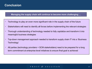 Conclusion Managing the supply chain will continue to become more challenging … Technology to play an even more significant role in the supply chain of the future Stakeholders will need to identify all forces before implementing the relevant strategies Thorough understanding of technology needed to fully capitalize and transform it into meaningful business strategies Top-down management approach needed to transform supply chain IT into a ‘Business Technology’ All parties (technology providers + SCM stakeholders) need to be prepared for a long term commitment at enterprise level initiatives to ensure final goal is achieved 