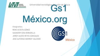 Gs1
México.org
Integrantes:
RENE ACOSTA GÓMEZ
SALVADOR SOSA BOBADILLA
JORDY ALEXIS REYES GONZALEZ
JOSE ALFONSO MONROY SALCEDO
Universidad tecnológica del valle de Toluca
 