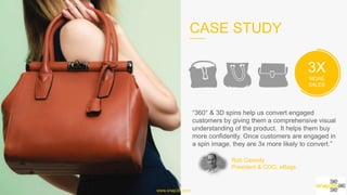 CASE STUDY
www.snap36.com
3X
MORE SALES
“360° & 3D spins help us convert engaged customers by
giving them a comprehensive visual understanding of
the product. It helps them buy more confidently. Once
customers are engaged in a spin image, they are 3x more
likely to convert.”
Rob Cassidy
President & COO, eBags	
  
 