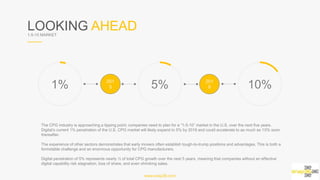 LOOKING AHEAD1-5-10 MARKET
1% 5% 10%
The CPG industry is approaching a tipping point; companies need to plan for a “1-5-10” market in the U.S. over the next five years.
Digital’s current 1% penetration of the U.S. CPG market will likely expand to 5% by 2018 and could accelerate to as much as 10%
soon thereafter.
The experience of other sectors demonstrates that early movers often establish tough-to-trump positions and advantages. This is
both a formidable challenge and an enormous opportunity for CPG manufacturers.
Digital penetration of 5% represents nearly ½ of total CPG growth over the next 5 years, meaning that companies without an
effective digital capability risk stagnation, loss of share, and even shrinking sales.
www.snap36.com
2015 2019
 