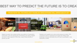 www.snap36.com
THE BEST WAY TO PREDICT THE FUTURE IS TO CREATE IT
Digital innovation has created entirely new patterns of expectation.
Consumers, who are enjoying the convenience and value of digital
services in other aspects of their lives, expect these benefits in
grocery as well.
Retailers and suppliers are under acute pressure to adapt. CPG
companies need to understand and shape the shifting retail
landscape, because ultimately they will need to participate in new
distribution models.
FROM NOW ON, TECHNOLOGY ENABLED INNOVATIONS WILL DRIVE MUCH OF THE GROWTH IN CPG
 