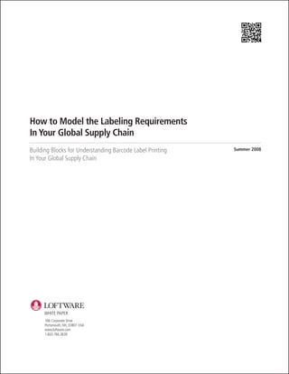 How to Model the Labeling Requirements
In Your Global Supply Chain
Building Blocks for Understanding Barcode Label Printing   Summer 2008

In Your Global Supply Chain




     WHITE PAPER
      166 Corporate Drive
      Portsmouth, NH, 03801 USA
      www.loftware.com
      1.603.766.3630
 