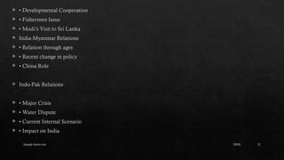 Sample footer text 12
 • Developmental Cooperation
 • Fishermen Issue
 • Modi’s Visit to Sri Lanka
 India-Myanmar Relations
 • Relation through ages
 • Recent change in policy
 • China Role
 Indo-Pak Relations
 • Major Crisis
 • Water Dispute
 • Current Internal Scenario
 • Impact on India
20XX
 