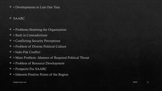 Sample footer text 13
 • Developments in Last One Year
 SAARC
 • Problems Besetting the Organisation
 • Built in Contradictions
 • Conflicting Security Perceptions
 • Problem of Diverse Political Culture
 • Indo-Pak Conflict
 • Main Problem: Absence of Required Political Thrust
 • Problem of Resource Development
 • Prospects For SAARC
 • Inherent Positive Points of the Region
20XX
 