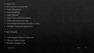 Sample footer text 14
 Central Asia
 CIS Countries of Central Asia
 • India-Turkmenistan
 • India-Kazakhstan
 • India Tajikistan
 • Recent Visit of the Prime Minister
 • China And Central Asia: issue
 • International North-South Transport Corridor
 • Shanghai Cooperation Organisation
 India-Mongolia
 • India-Mongolia Bilateral Cooperation
 • Deal on Uranium Supply
 PM Modi’s Mongolia Visit
20XX
 