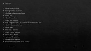Sample footer text 15
 West Asia
 India – UAE Relations
 • Background of the relation
 • Political and economic relation
 India - Iran
 • Iran Nuclear Deal
 • India Iran Relations
 • US-Geopolitical and Geo-Economic Consideration in Iran
 • India’s Recent visit to Iran
 India - Israel
 • Israel and Palestine
 • India – Israel Relations
 India – Saudi Arabia
 • Areas of Cooperation
 • Challenges in relations
 • Prime Minister’s visit to Saudi Arabia
20XX
 