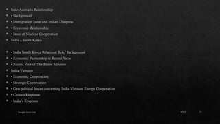 Sample footer text 17
 Indo-Australia Relationship
 • Background
 • Immigration Issue and Indian Diaspora
 • Economic Relationship
 • Issue of Nuclear Cooperation
 India – South Korea
 • India South Korea Relations: Brief Background
 • Economic Partnership in Recent Years
 • Recent Visit of The Prime Minister
 India-Vietnam
 • Economic Cooperation
 • Strategic Cooperation
 • Geo-political Issues concerning India-Vietnam Energy Cooperation
 • China’s Response
 • India’s Response
20XX
 