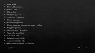 Sample footer text 18
 India & Africa
 • Historical Connections
 • Gandhi’s Role
 • Nehru’s Role
 • Strengthening of Ties
 • South-south Engagement
 • Current Dynamics
 • Economic Cooperation
 • Human resources development and capacity building
 • Energy Cooperation
 • Military Security Co-operation
 • Trade Policy under Modi
 • Afro-Indian Trade
 • Indian investment in Africa
 • African investment in India
 • Development cooperation and assistance
20XX
 