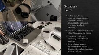 Syllabus -
Polity
Sample footer text
 Indian Constitution-
historical underpinnings,
evolution, features,
amendments, significant
provisions and basic
structure.
 Functions and responsibilities
of the Union and the States
 Issues and challenges
pertaining to the federal
structure
 Separation of powers
between various organs
dispute redressal mechanisms
and institutions.
2
 