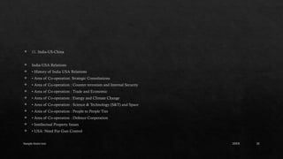 Sample footer text 20
 11. India-US-China
 India-USA Relations
 • History of India USA Relations
 • Area of Co-operation: Strategic Consultations
 • Area of Co-operation : Counter terrorism and Internal Security
 • Area of Co-operation : Trade and Economic
 • Area of Co-operation : Energy and Climate Change
 • Area of Co-operation : Science & Technology (S&T) and Space
 • Area of Co-operation : People to People Ties
 • Area of Co-operation : Defence Cooperation
 • Intellectual Property Issues
 • USA: Need For Gun Control
20XX
 