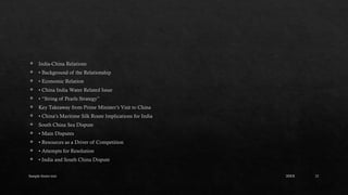 Sample footer text 21
 India-China Relations
 • Background of the Relationship
 • Economic Relation
 • China India Water Related Issue
 • “String of Pearls Strategy”
 Key Takeaway from Prime Minister’s Visit to China
 • China’s Maritime Silk Route Implications for India
 South China Sea Dispute
 • Main Disputes
 • Resources as a Driver of Competition
 • Attempts for Resolution
 • India and South China Dispute
20XX
 