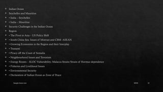 Sample footer text 22
 Indian Ocean
 Seychelles and Mauritius
 • India – Seychelles
 • India – Mauritius
 Security Challenges in the Indian Ocean
 Region
 • The Pivot to Asia – US Policy Shift
 • South China Sea- Issues of Mistrust and CBM- ASEAN
 • Growing Economies in the Region and their Interplay
 • Tsunami
 • Piracy off the Coast of Somalia
 • Neighbourhood Issues and Terrorism
 • Energy Routes – SLOC Vulnerability; Malacca Straits/Straits of Hormuz dependence
 • Fisheries and Livelihood Issues
 • Environmental Security
 • Declaration of Indian Ocean as Zone of Peace
20XX
 