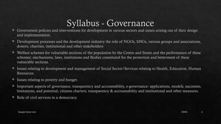 Sample footer text 4
Syllabus - Governance
 Government policies and interventions for development in various sectors and issues arising out of their design
and implementation.
 Development processes and the development industry the role of NGOs, SHGs, various groups and associations,
donors, charities, institutional and other stakeholders
 Welfare schemes for vulnerable sections of the population by the Centre and States and the performance of these
schemes; mechanisms, laws, institutions and Bodies constituted for the protection and betterment of these
vulnerable sections.
 Issues relating to development and management of Social Sector/Services relating to Health, Education, Human
Resources.
 Issues relating to poverty and hunger.
 Important aspects of governance, transparency and accountability, e-governance- applications, models, successes,
limitations, and potential; citizens charters, transparency & accountability and institutional and other measures.
 Role of civil services in a democracy.
20XX
 
