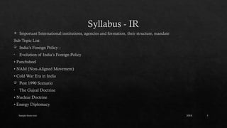 Sample footer text 5
Syllabus - IR
 Important International institutions, agencies and formation, their structure, mandate
Sub Topic List:
 India’s Foreign Policy –
• Evolution of India’s Foreign Policy
• Panchsheel
• NAM (Non-Aligned Movement)
• Cold War Era in India
 Post 1990 Scenario
• The Gujral Doctrine
• Nuclear Doctrine
• Energy Diplomacy
20XX
 