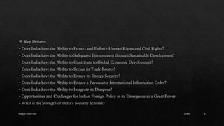 Sample footer text 6
 Key Debates
• Does India have the Ability to Protect and Enforce Human Rights and Civil Rights?
• Does India have the Ability to Safeguard Environment through Sustainable Development?
• Does India have the Ability to Contribute to Global Economic Development?
• Does India have the Ability to Secure its Trade Routes?
• Does India have the Ability to Ensure its Energy Security?
• Does India have the Ability to Ensure a Favourable International Information Order?
• Does India have the Ability to Integrate its Diaspora?
• Opportunities and Challenges for Indian Foreign Policy in its Emergence as a Great Power
• What is the Strength of India’s Security Scheme?
20XX
 