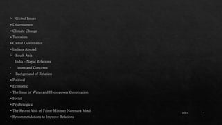 7
 Global Issues
• Disarmament
• Climate Change
• Terrorism
• Global Governance
• Indians Abroad
 South Asia
India – Nepal Relations
• Issues and Concerns
• Background of Relation
• Political
• Economic
• The Issue of Water and Hydropower Cooperation
• Social
• Psychological
• The Recent Visit of Prime Minister Narendra Modi
• Recommendations to Improve Relations
20XX
 