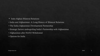 Sample footer text 9
 Indo-Afghan Bilateral Relations
• India and Afghanistan: A Long History of Bilateral Relations
• The India-Afghanistan Development Partnership
• Strategic factors undergirding India’s Partnership with Afghanistan
• Afghanistan after NATO Withdrawal
• Options for India
20XX
 