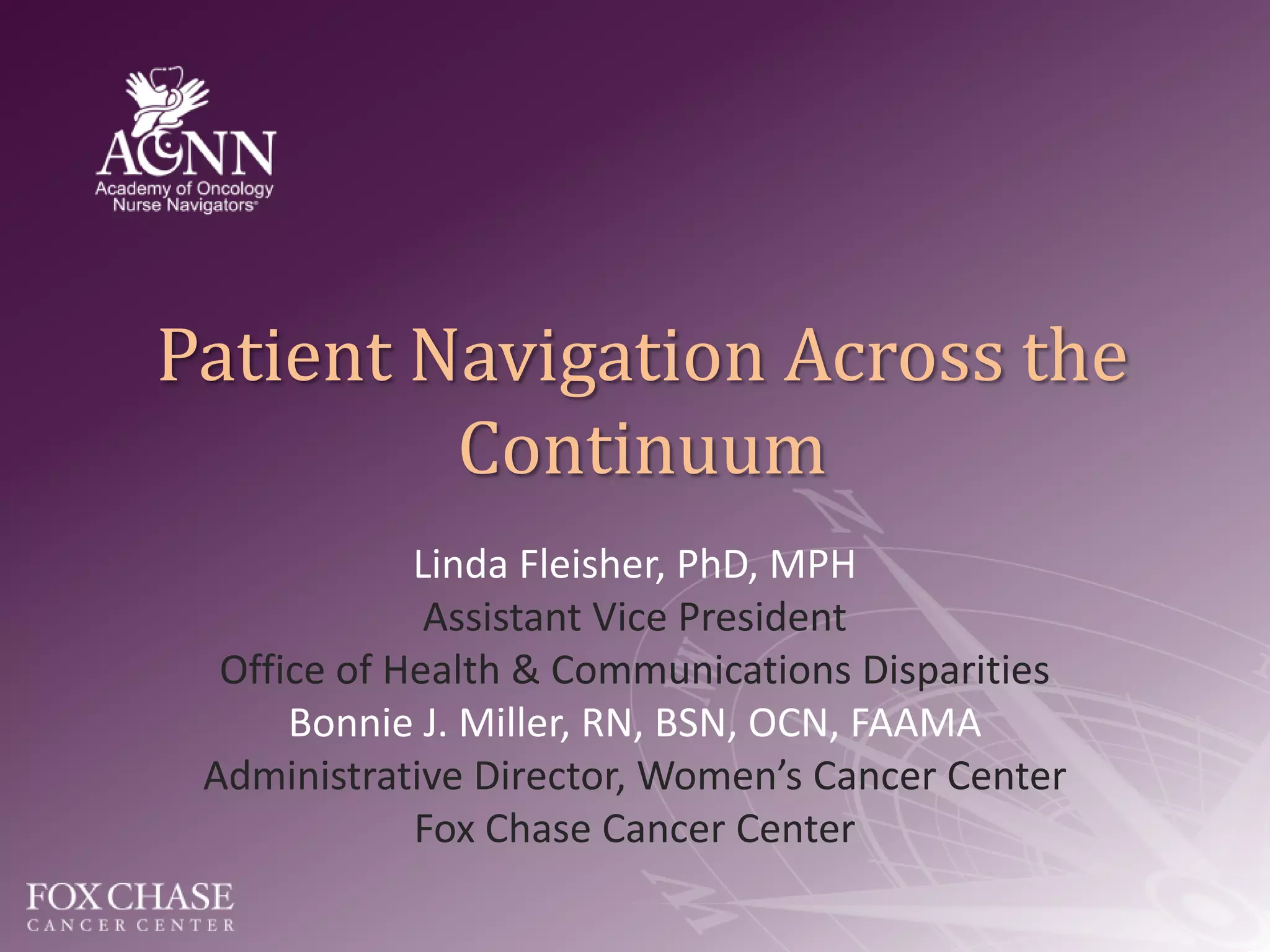 Patient Navigation Across the ContinuumLinda Fleisher, PhD, MPHAssistant Vice PresidentOffice of Health & Communications DisparitiesBonnie J. Miller, RN, BSN, OCN, FAAMAAdministrative Director, Women’s Cancer CenterFox Chase Cancer Center