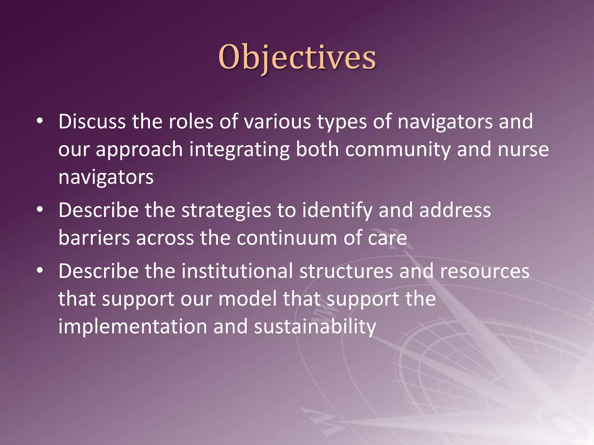 ObjectivesDiscuss the roles of various types of navigators and our approach integrating both community and nurse navigatorsDescribe the strategies to identify and address barriers across the continuum of careDescribe the institutional structures and resources that support our model that support the implementation and sustainability