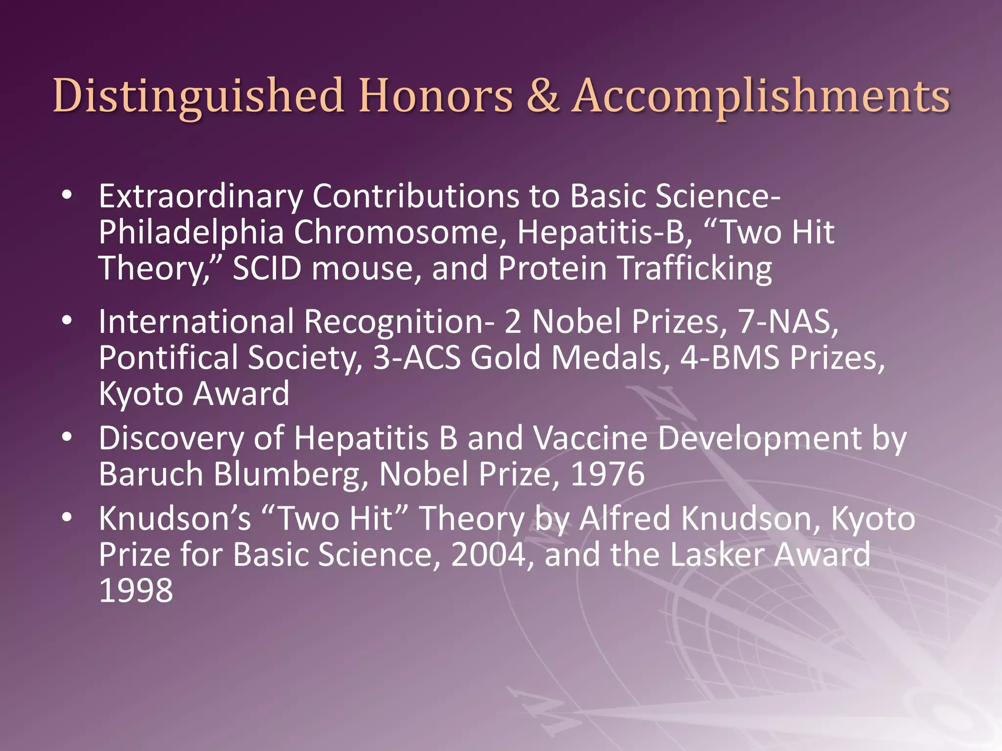 Distinguished Honors & Accomplishments Extraordinary Contributions to Basic Science-Philadelphia Chromosome, Hepatitis-B, “Two Hit Theory,” SCID mouse, and Protein TraffickingInternational Recognition- 2 Nobel Prizes, 7-NAS, Pontifical Society, 3-ACS Gold Medals, 4-BMS Prizes, Kyoto AwardDiscovery of Hepatitis B and Vaccine Development by Baruch Blumberg, Nobel Prize, 1976Knudson’s “Two Hit” Theory by Alfred Knudson, Kyoto Prize for Basic Science, 2004, and the Lasker Award 1998