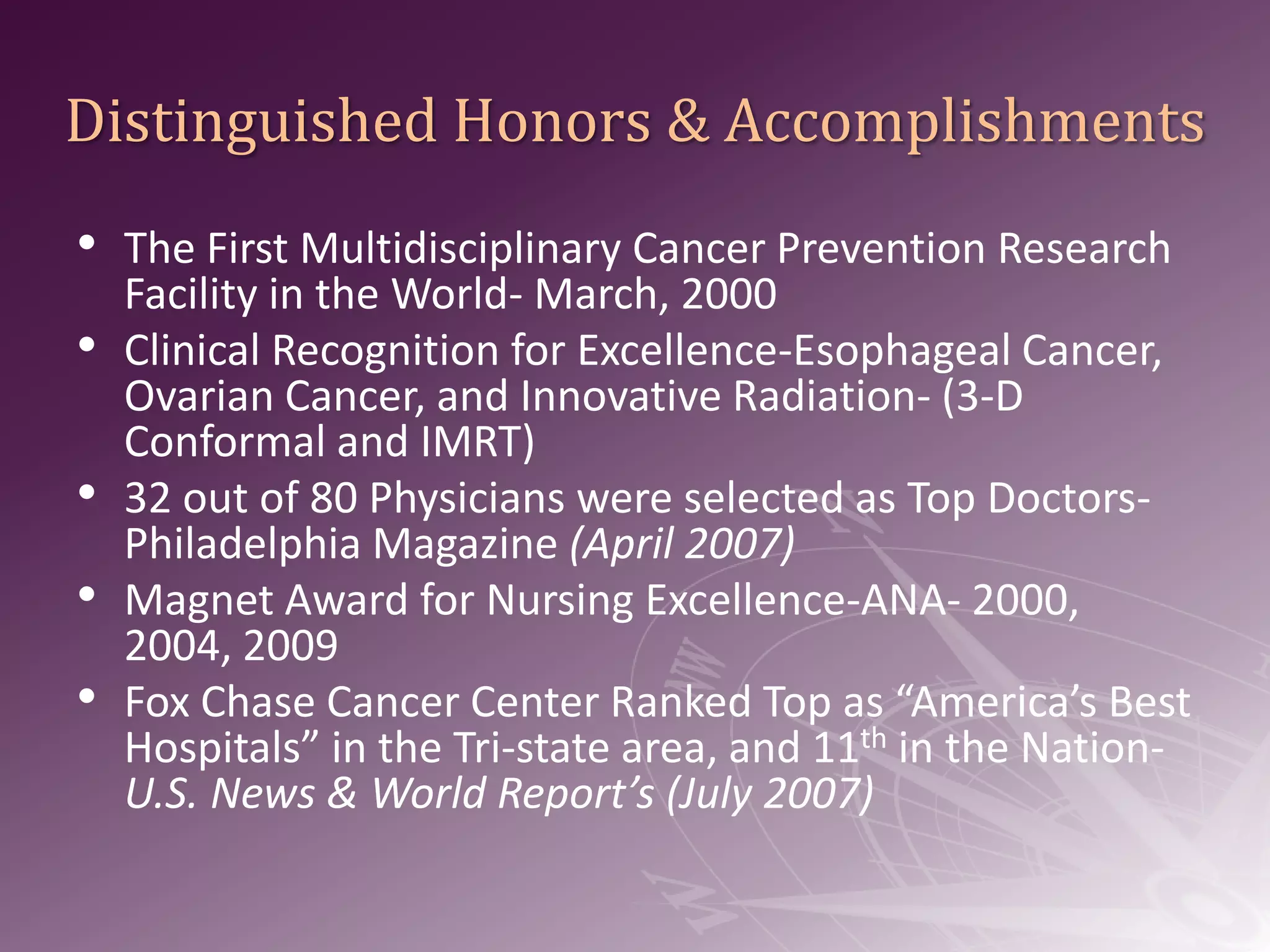 Distinguished Honors & Accomplishments The First Multidisciplinary Cancer Prevention Research Facility in the World- March, 2000Clinical Recognition for Excellence-Esophageal Cancer, Ovarian Cancer, and Innovative Radiation- (3-D Conformal and IMRT)32 out of 80 Physicians were selected as Top Doctors-Philadelphia Magazine (April 2007)Magnet Award for Nursing Excellence-ANA- 2000, 2004, 2009Fox Chase Cancer Center Ranked Top as “America’s Best Hospitals” in the Tri-state area, and 11th in the Nation- U.S. News & World Report’s (July 2007)