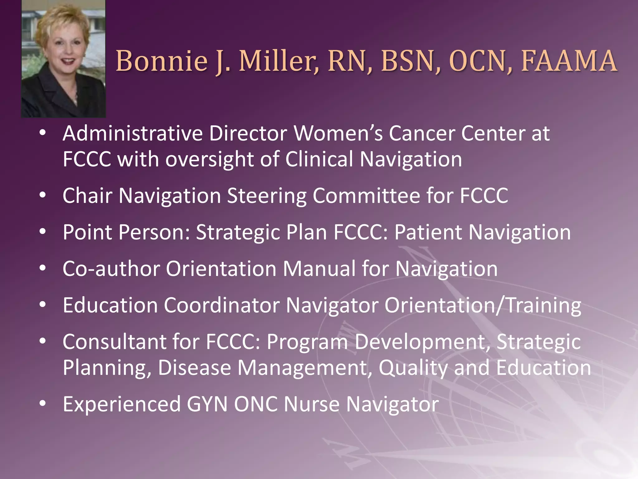 Bonnie J. Miller, RN, BSN, OCN, FAAMAAdministrative Director Women’s Cancer Center at FCCC with oversight of Clinical NavigationChair Navigation Steering Committee for FCCCPoint Person: Strategic Plan FCCC: Patient NavigationCo-author Orientation Manual for NavigationEducation Coordinator Navigator Orientation/Training Consultant for FCCC: Program Development, Strategic Planning, Disease Management, Quality and EducationExperienced GYN ONC Nurse Navigator