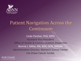Patient Navigation Across the Continuum Linda Fleisher, PhD, MPH Assistant Vice President Office of Health & Communications Disparities Bonnie J. Miller, RN, BSN, OCN, FAAMA Administrative Director, Women’s Cancer Center Fox Chase Cancer Center 