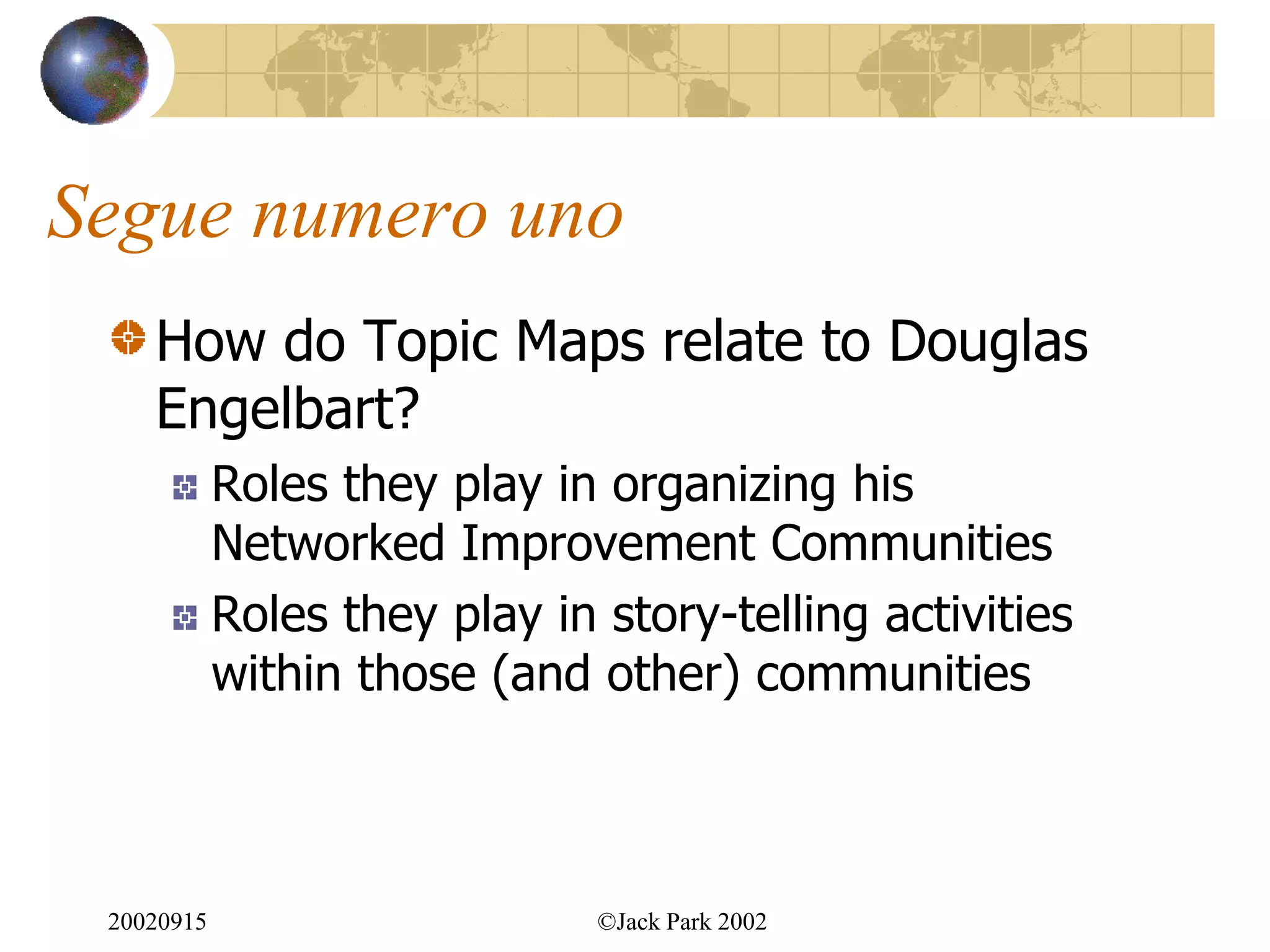 Segue numero uno
    How do Topic Maps relate to Douglas
    Engelbart?
            Roles they play in organizing his
            Networked Improvement Communities
            Roles they play in story-telling activities
            within those (and other) communities



 20020915                      ©Jack Park 2002
 