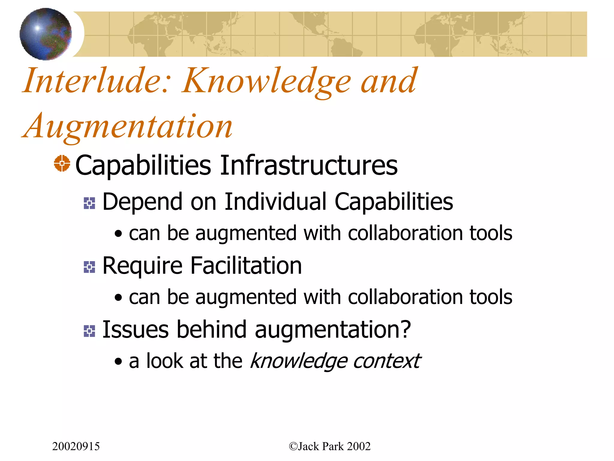 Interlude: Knowledge and
Augmentation
    Capabilities Infrastructures
            Depend on Individual Capabilities
             • can be augmented with collaboration tools
            Require Facilitation
             • can be augmented with collaboration tools
            Issues behind augmentation?
             • a look at the knowledge context



 20020915                      ©Jack Park 2002
 