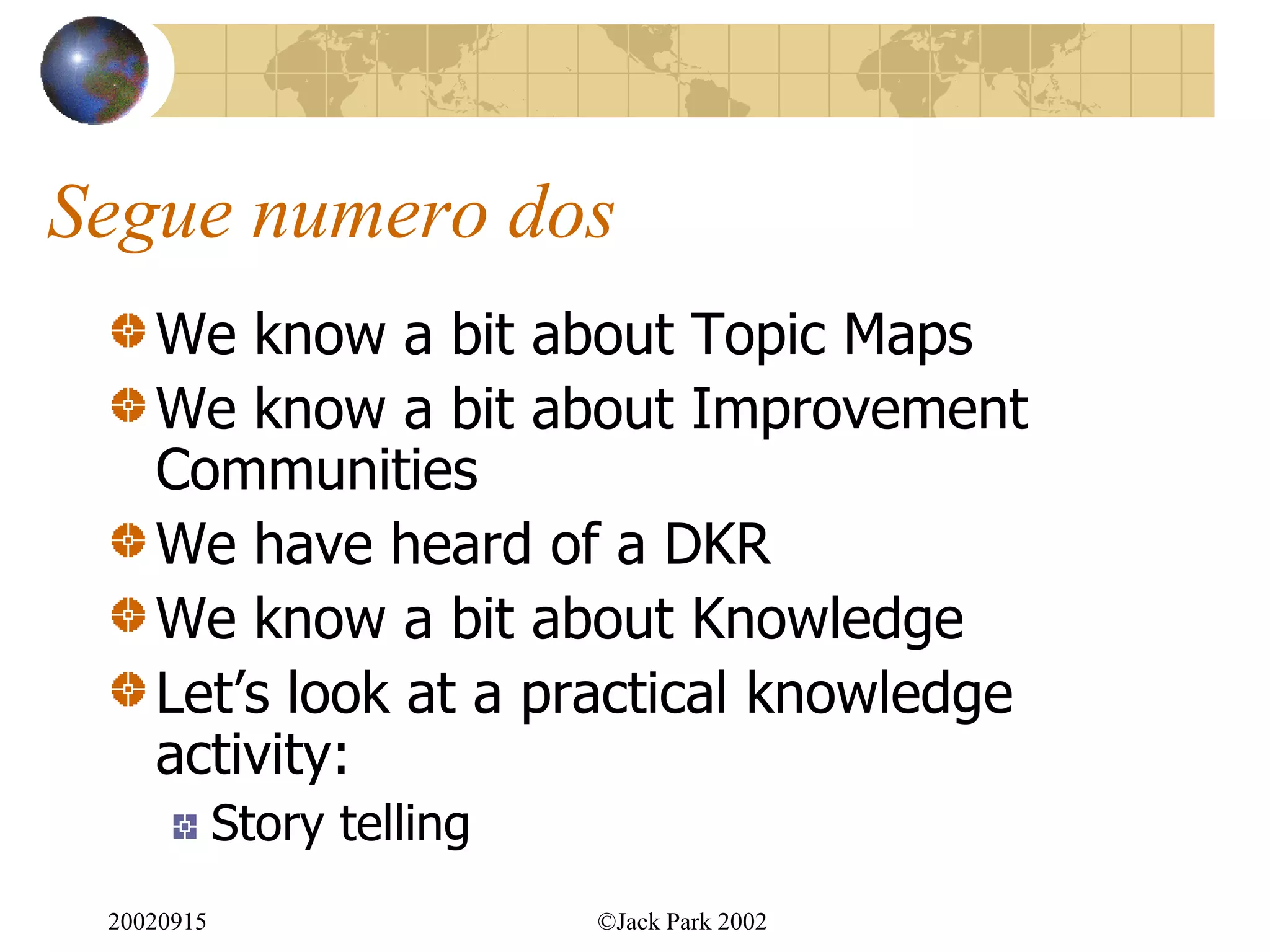 Segue numero dos
    We know a bit about Topic Maps
    We know a bit about Improvement
    Communities
    We have heard of a DKR
    We know a bit about Knowledge
    Let‟s look at a practical knowledge
    activity:
            Story telling
 20020915                   ©Jack Park 2002
 