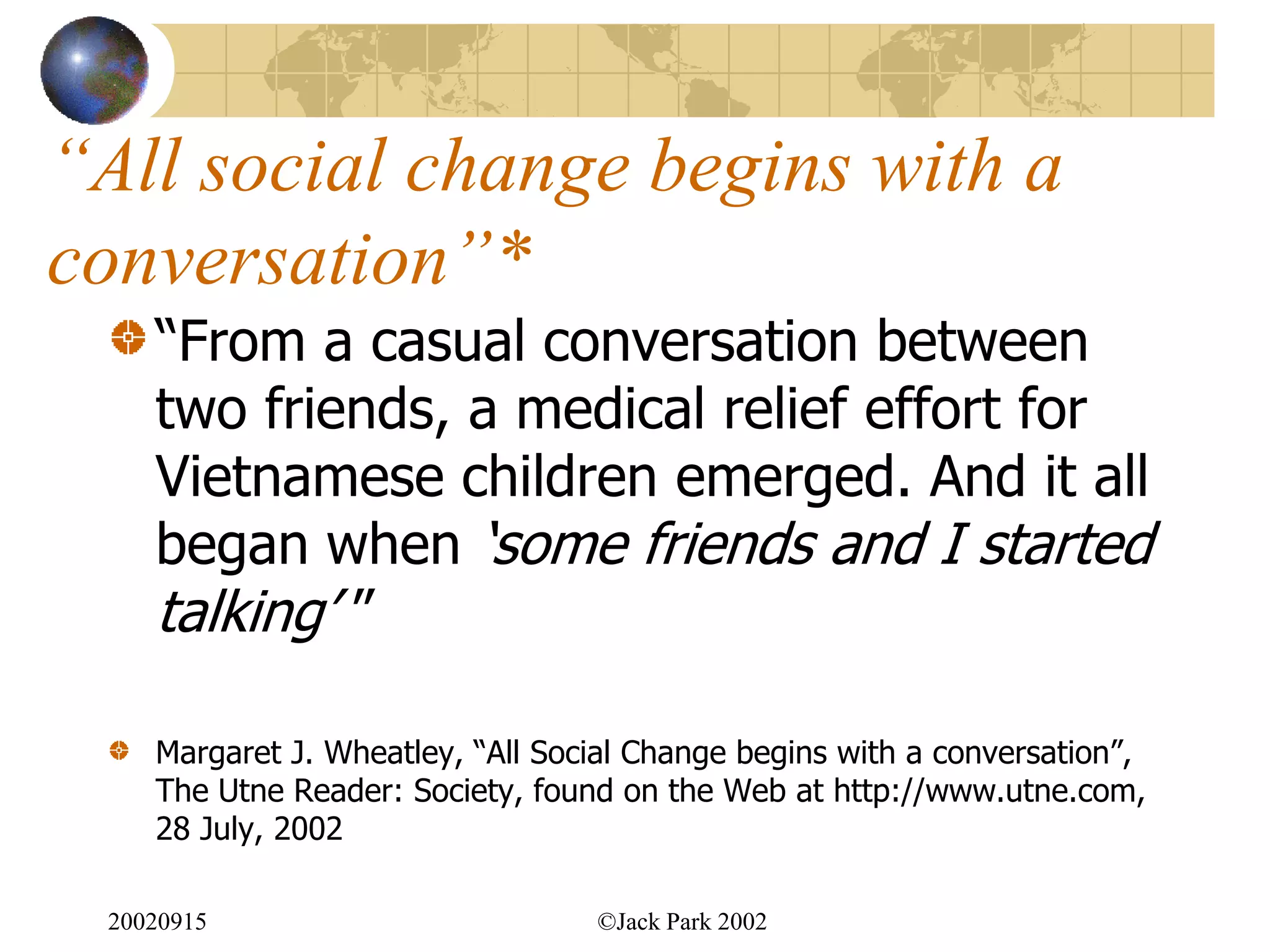 “All social change begins with a
conversation”*
    “From a casual conversation between
    two friends, a medical relief effort for
    Vietnamese children emerged. And it all
    began when „some friends and I started
    talking‟ ”

    Margaret J. Wheatley, “All Social Change begins with a conversation”,
    The Utne Reader: Society, found on the Web at http://www.utne.com,
    28 July, 2002

 20020915                         ©Jack Park 2002
 