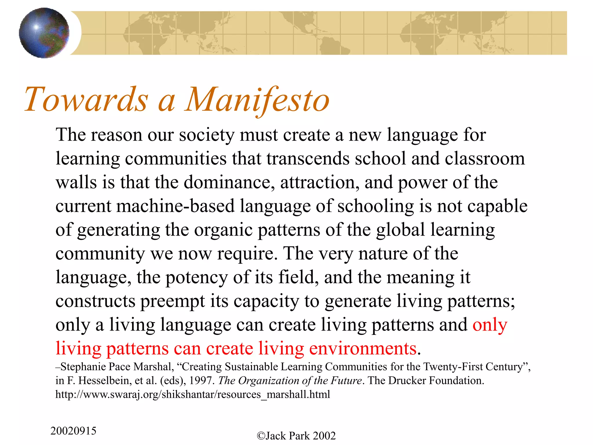 Towards a Manifesto
  The reason our society must create a new language for
  learning communities that transcends school and classroom
  walls is that the dominance, attraction, and power of the
  current machine-based language of schooling is not capable
  of generating the organic patterns of the global learning
  community we now require. The very nature of the
  language, the potency of its field, and the meaning it
  constructs preempt its capacity to generate living patterns;
  only a living language can create living patterns and only
  living patterns can create living environments.
  –Stephanie Pace Marshal, “Creating Sustainable Learning Communities for the Twenty-First Century”,
  in F. Hesselbein, et al. (eds), 1997. The Organization of the Future. The Drucker Foundation.
  http://www.swaraj.org/shikshantar/resources_marshall.html


 20020915                                    ©Jack Park 2002
 