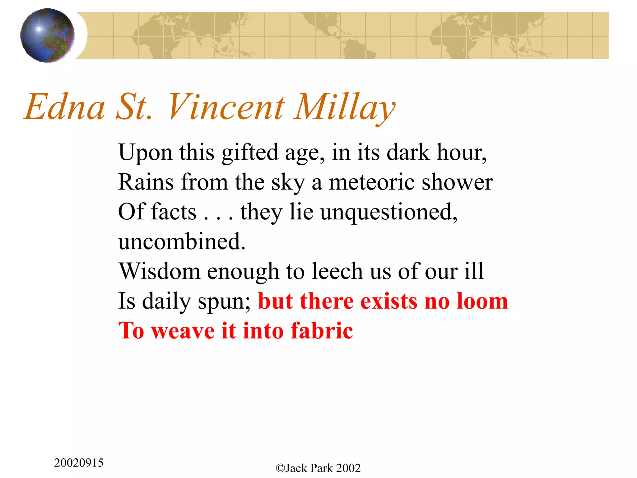 Edna St. Vincent Millay
            Upon this gifted age, in its dark hour,
            Rains from the sky a meteoric shower
            Of facts . . . they lie unquestioned,
            uncombined.
            Wisdom enough to leech us of our ill
            Is daily spun; but there exists no loom
            To weave it into fabric




 20020915                  ©Jack Park 2002
 