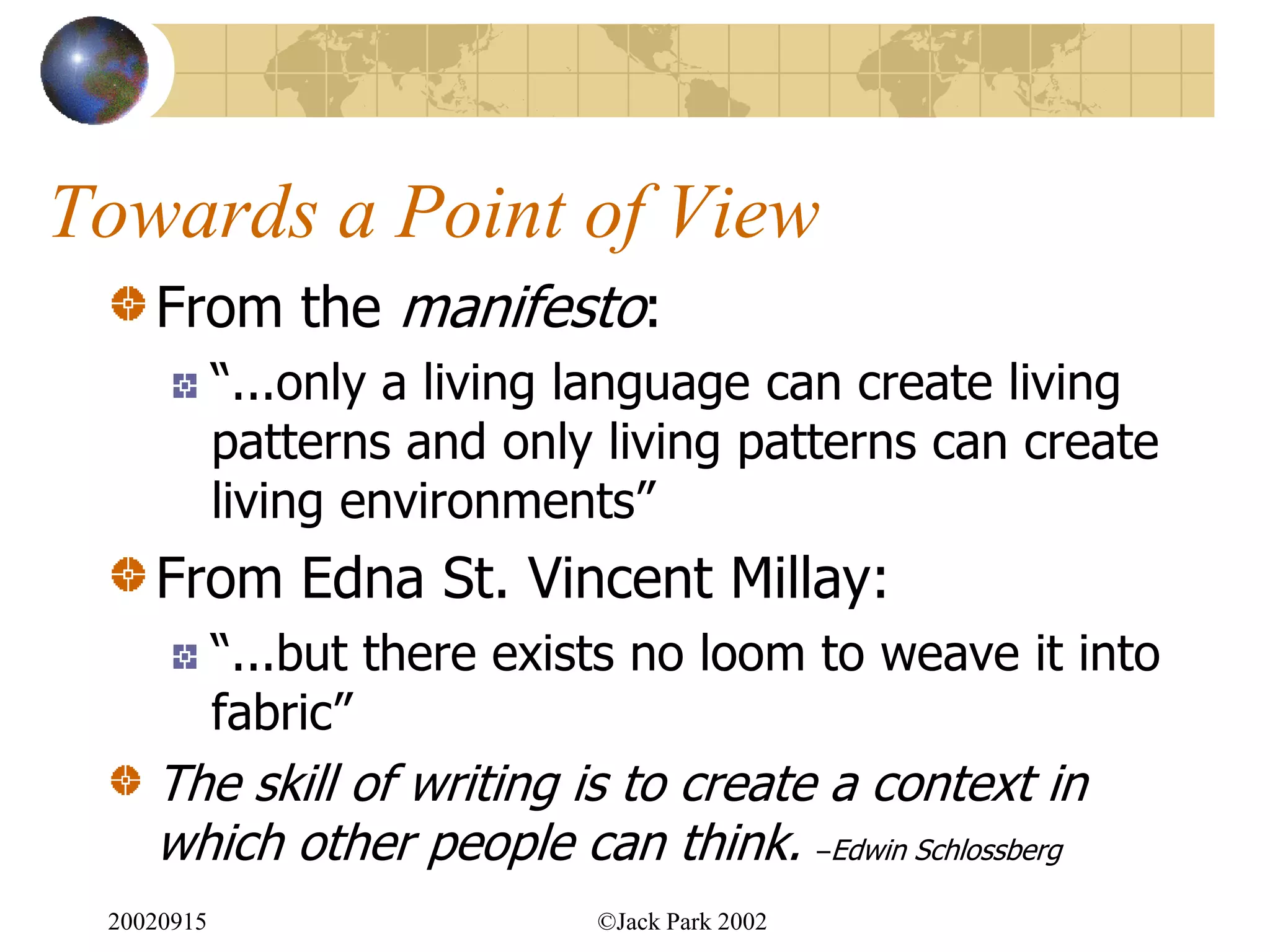 Towards a Point of View
    From the manifesto:
            “...only a living language can create living
            patterns and only living patterns can create
            living environments”
    From Edna St. Vincent Millay:
            “...but there exists no loom to weave it into
            fabric”
    The skill of writing is to create a context in
    which other people can think. –Edwin Schlossberg
 20020915                     ©Jack Park 2002
 