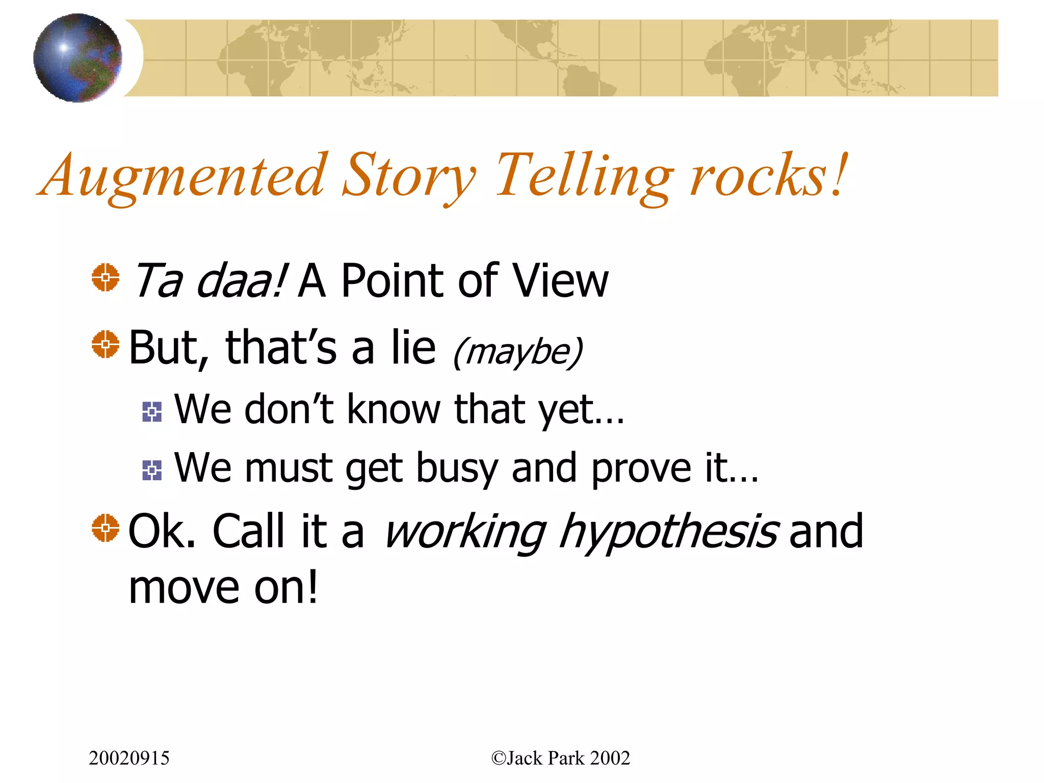 Augmented Story Telling rocks!
    Ta daa! A Point of View
    But, that‟s a lie     (maybe)
            We don‟t know that yet…
            We must get busy and prove it…
    Ok. Call it a working hypothesis and
    move on!


 20020915                   ©Jack Park 2002
 