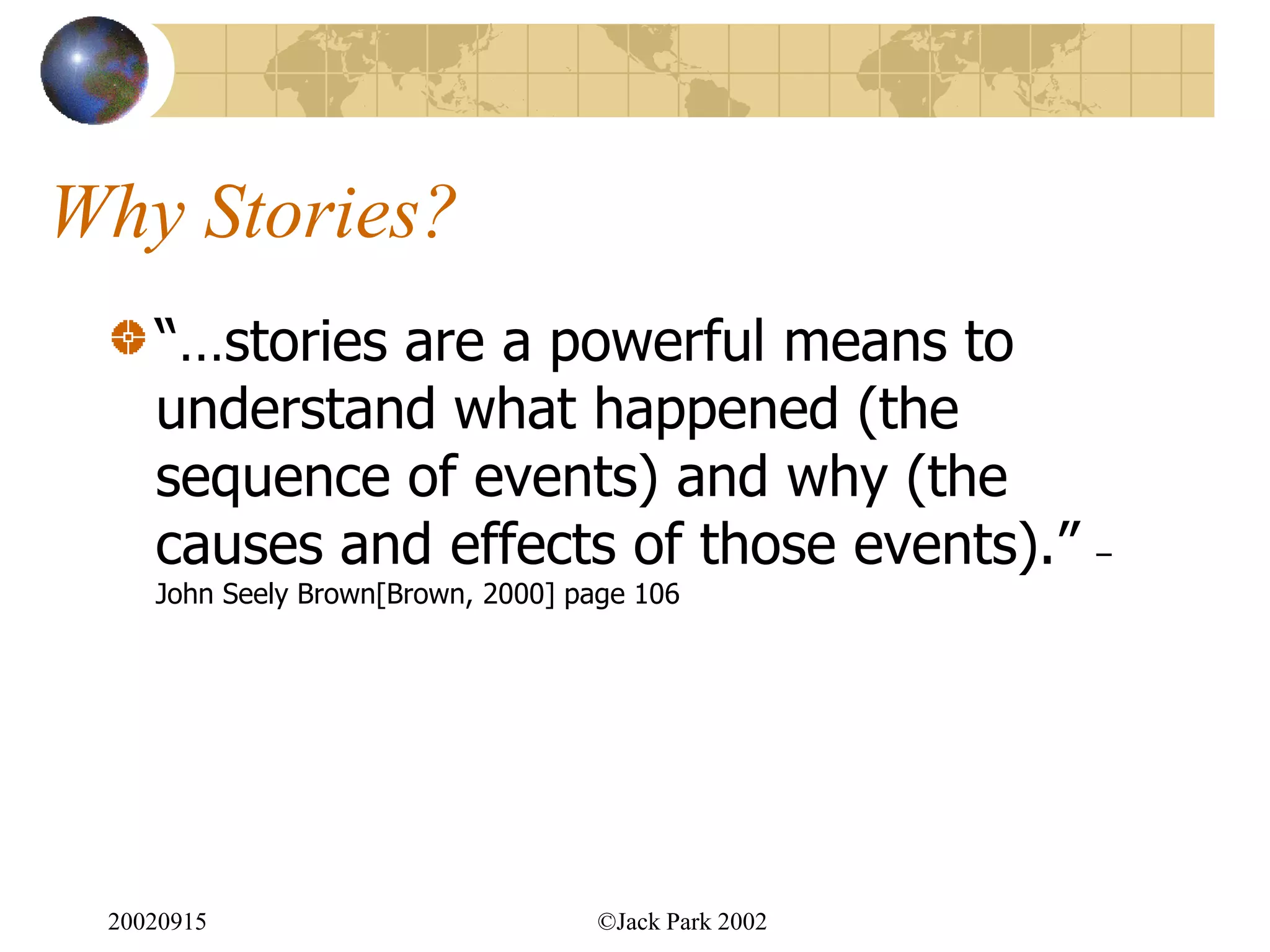 Why Stories?
    “…stories are a powerful means to
    understand what happened (the
    sequence of events) and why (the
    causes and effects of those events).”             –
    John Seely Brown[Brown, 2000] page 106




 20020915                           ©Jack Park 2002
 